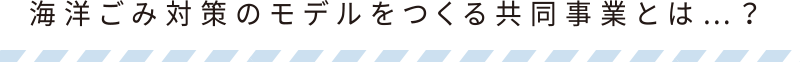 海洋ごみ対策のモデルをつくる共同事業とは…？
